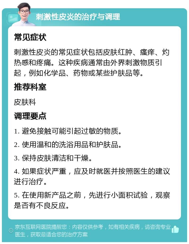 刺激性皮炎的治疗与调理 常见症状 刺激性皮炎的常见症状包括皮肤红肿、瘙痒、灼热感和疼痛。这种疾病通常由外界刺激物质引起，例如化学品、药物或某些护肤品等。 推荐科室 皮肤科 调理要点 1. 避免接触可能引起过敏的物质。 2. 使用温和的洗浴用品和护肤品。 3. 保持皮肤清洁和干燥。 4. 如果症状严重，应及时就医并按照医生的建议进行治疗。 5. 在使用新产品之前，先进行小面积试验，观察是否有不良反应。