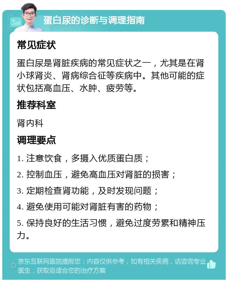 蛋白尿的诊断与调理指南 常见症状 蛋白尿是肾脏疾病的常见症状之一，尤其是在肾小球肾炎、肾病综合征等疾病中。其他可能的症状包括高血压、水肿、疲劳等。 推荐科室 肾内科 调理要点 1. 注意饮食，多摄入优质蛋白质； 2. 控制血压，避免高血压对肾脏的损害； 3. 定期检查肾功能，及时发现问题； 4. 避免使用可能对肾脏有害的药物； 5. 保持良好的生活习惯，避免过度劳累和精神压力。