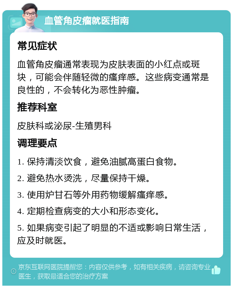 血管角皮瘤就医指南 常见症状 血管角皮瘤通常表现为皮肤表面的小红点或斑块，可能会伴随轻微的瘙痒感。这些病变通常是良性的，不会转化为恶性肿瘤。 推荐科室 皮肤科或泌尿-生殖男科 调理要点 1. 保持清淡饮食，避免油腻高蛋白食物。 2. 避免热水烫洗，尽量保持干燥。 3. 使用炉甘石等外用药物缓解瘙痒感。 4. 定期检查病变的大小和形态变化。 5. 如果病变引起了明显的不适或影响日常生活，应及时就医。