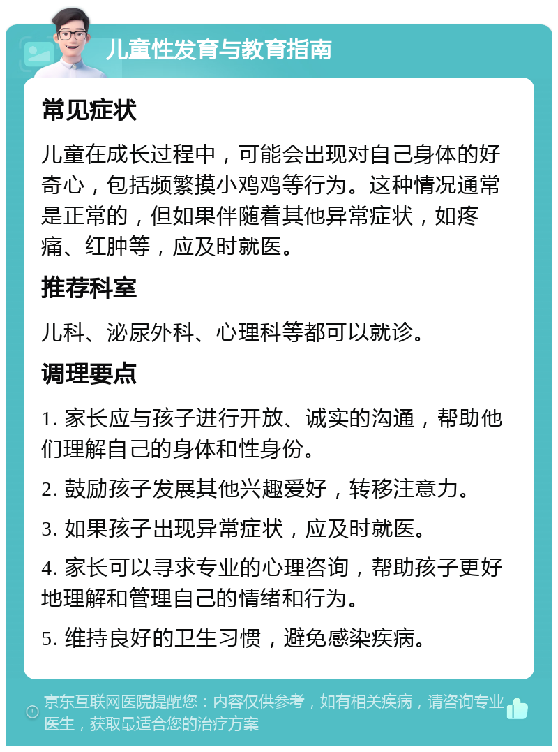 儿童性发育与教育指南 常见症状 儿童在成长过程中，可能会出现对自己身体的好奇心，包括频繁摸小鸡鸡等行为。这种情况通常是正常的，但如果伴随着其他异常症状，如疼痛、红肿等，应及时就医。 推荐科室 儿科、泌尿外科、心理科等都可以就诊。 调理要点 1. 家长应与孩子进行开放、诚实的沟通，帮助他们理解自己的身体和性身份。 2. 鼓励孩子发展其他兴趣爱好，转移注意力。 3. 如果孩子出现异常症状，应及时就医。 4. 家长可以寻求专业的心理咨询，帮助孩子更好地理解和管理自己的情绪和行为。 5. 维持良好的卫生习惯，避免感染疾病。