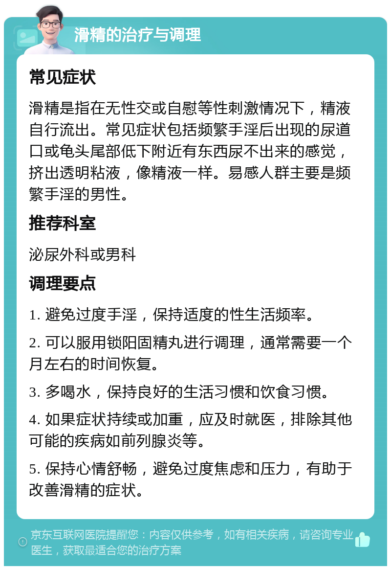 滑精的治疗与调理 常见症状 滑精是指在无性交或自慰等性刺激情况下，精液自行流出。常见症状包括频繁手淫后出现的尿道口或龟头尾部低下附近有东西尿不出来的感觉，挤出透明粘液，像精液一样。易感人群主要是频繁手淫的男性。 推荐科室 泌尿外科或男科 调理要点 1. 避免过度手淫，保持适度的性生活频率。 2. 可以服用锁阳固精丸进行调理，通常需要一个月左右的时间恢复。 3. 多喝水，保持良好的生活习惯和饮食习惯。 4. 如果症状持续或加重，应及时就医，排除其他可能的疾病如前列腺炎等。 5. 保持心情舒畅，避免过度焦虑和压力，有助于改善滑精的症状。