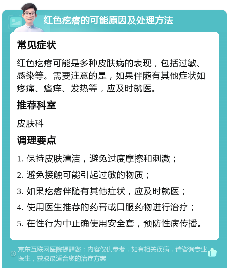 红色疙瘩的可能原因及处理方法 常见症状 红色疙瘩可能是多种皮肤病的表现，包括过敏、感染等。需要注意的是，如果伴随有其他症状如疼痛、瘙痒、发热等，应及时就医。 推荐科室 皮肤科 调理要点 1. 保持皮肤清洁，避免过度摩擦和刺激； 2. 避免接触可能引起过敏的物质； 3. 如果疙瘩伴随有其他症状，应及时就医； 4. 使用医生推荐的药膏或口服药物进行治疗； 5. 在性行为中正确使用安全套，预防性病传播。