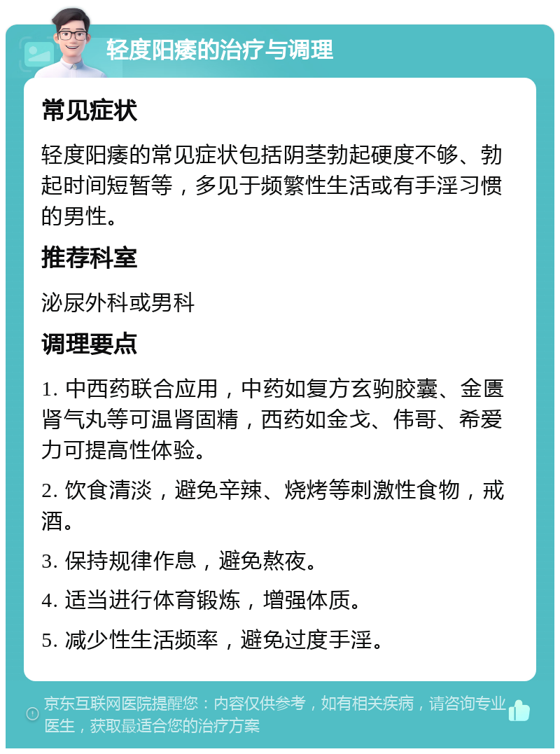 轻度阳痿的治疗与调理 常见症状 轻度阳痿的常见症状包括阴茎勃起硬度不够、勃起时间短暂等，多见于频繁性生活或有手淫习惯的男性。 推荐科室 泌尿外科或男科 调理要点 1. 中西药联合应用，中药如复方玄驹胶囊、金匮肾气丸等可温肾固精，西药如金戈、伟哥、希爱力可提高性体验。 2. 饮食清淡，避免辛辣、烧烤等刺激性食物，戒酒。 3. 保持规律作息，避免熬夜。 4. 适当进行体育锻炼，增强体质。 5. 减少性生活频率，避免过度手淫。