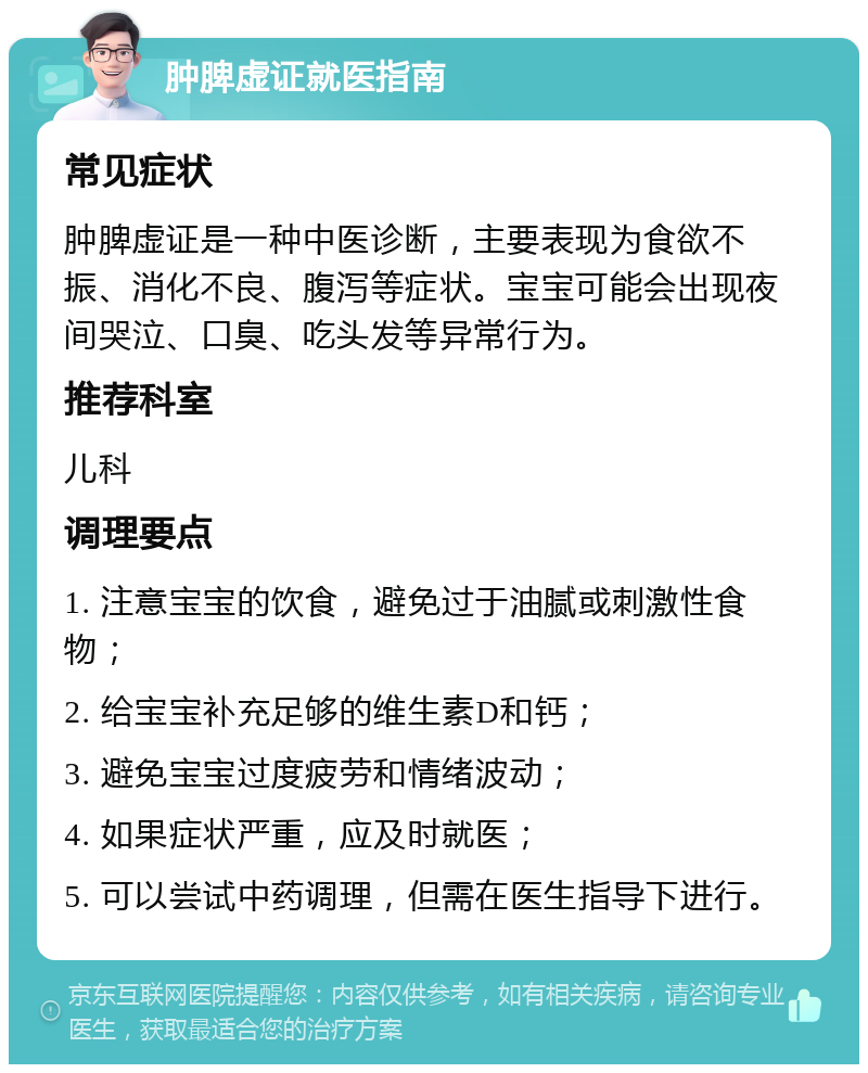 肿脾虚证就医指南 常见症状 肿脾虚证是一种中医诊断，主要表现为食欲不振、消化不良、腹泻等症状。宝宝可能会出现夜间哭泣、口臭、吃头发等异常行为。 推荐科室 儿科 调理要点 1. 注意宝宝的饮食，避免过于油腻或刺激性食物； 2. 给宝宝补充足够的维生素D和钙； 3. 避免宝宝过度疲劳和情绪波动； 4. 如果症状严重，应及时就医； 5. 可以尝试中药调理，但需在医生指导下进行。