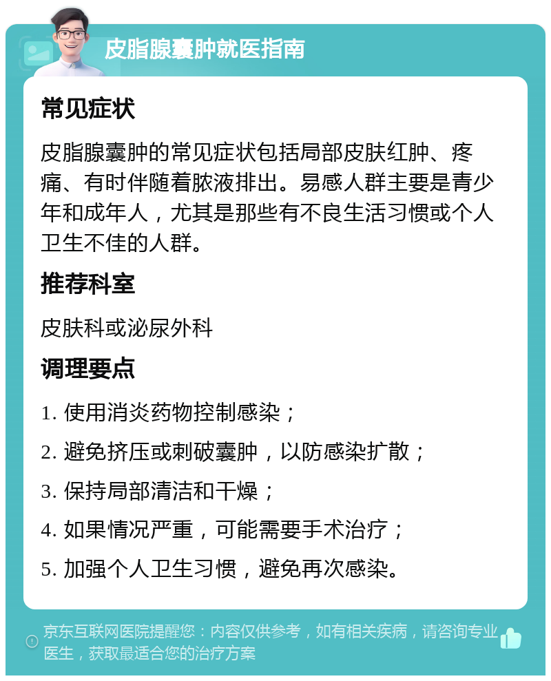 皮脂腺囊肿就医指南 常见症状 皮脂腺囊肿的常见症状包括局部皮肤红肿、疼痛、有时伴随着脓液排出。易感人群主要是青少年和成年人，尤其是那些有不良生活习惯或个人卫生不佳的人群。 推荐科室 皮肤科或泌尿外科 调理要点 1. 使用消炎药物控制感染； 2. 避免挤压或刺破囊肿，以防感染扩散； 3. 保持局部清洁和干燥； 4. 如果情况严重，可能需要手术治疗； 5. 加强个人卫生习惯，避免再次感染。