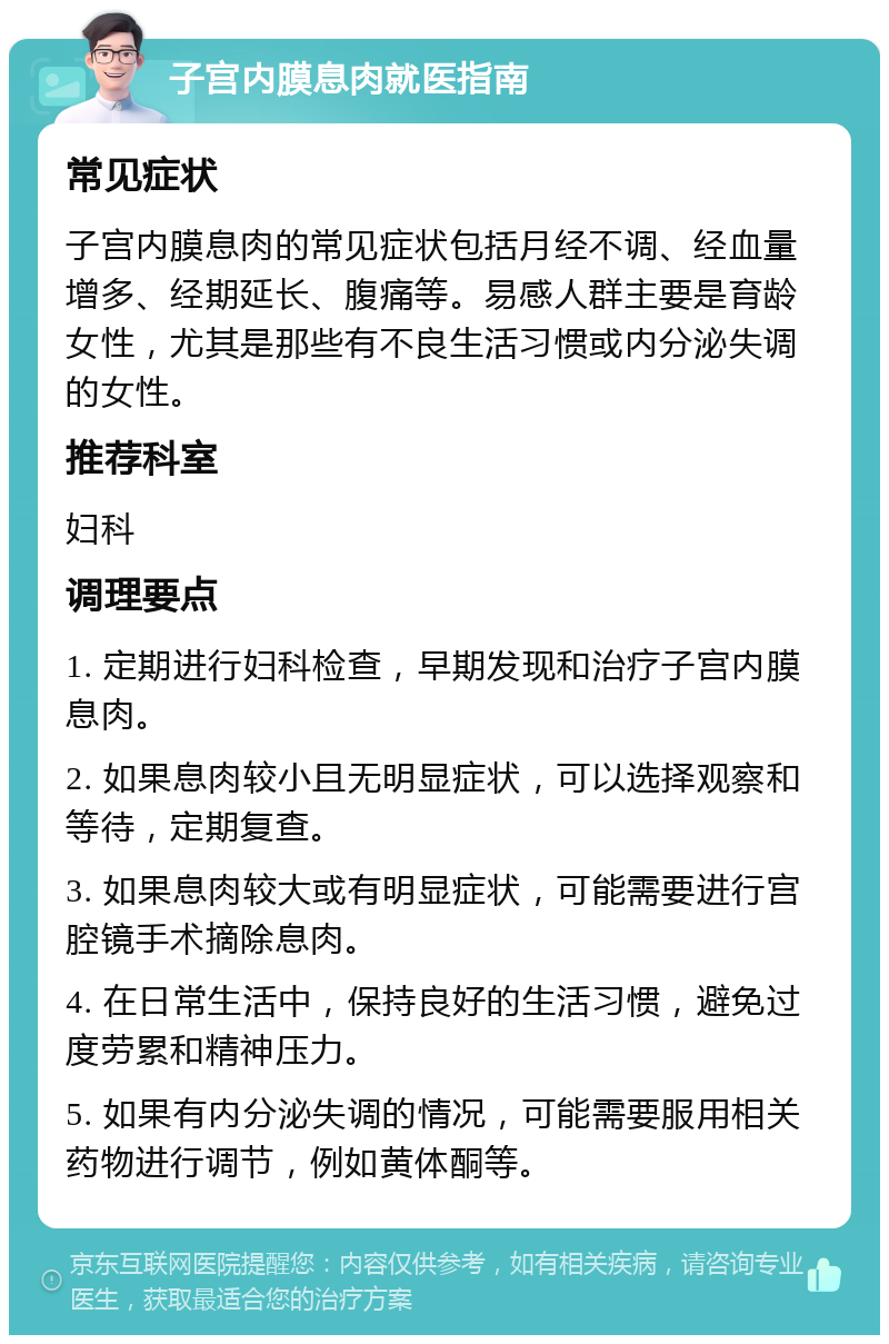 子宫内膜息肉就医指南 常见症状 子宫内膜息肉的常见症状包括月经不调、经血量增多、经期延长、腹痛等。易感人群主要是育龄女性，尤其是那些有不良生活习惯或内分泌失调的女性。 推荐科室 妇科 调理要点 1. 定期进行妇科检查，早期发现和治疗子宫内膜息肉。 2. 如果息肉较小且无明显症状，可以选择观察和等待，定期复查。 3. 如果息肉较大或有明显症状，可能需要进行宫腔镜手术摘除息肉。 4. 在日常生活中，保持良好的生活习惯，避免过度劳累和精神压力。 5. 如果有内分泌失调的情况，可能需要服用相关药物进行调节，例如黄体酮等。