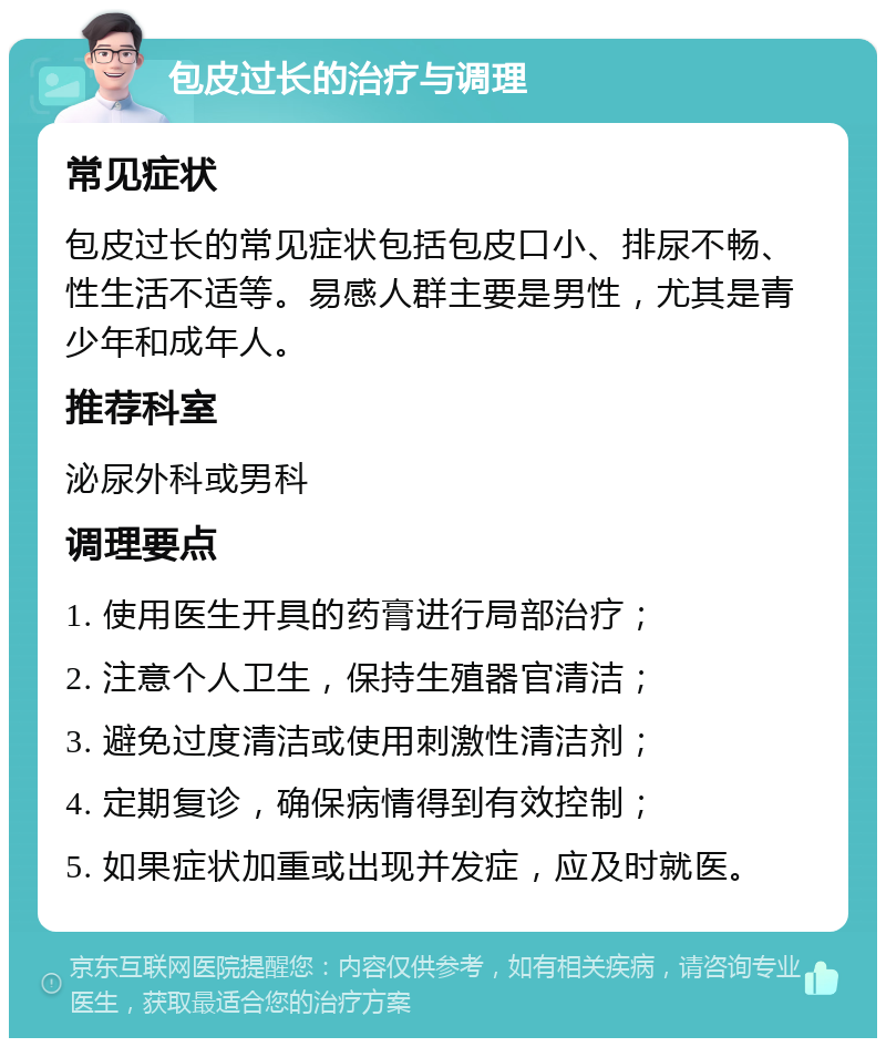 包皮过长的治疗与调理 常见症状 包皮过长的常见症状包括包皮口小、排尿不畅、性生活不适等。易感人群主要是男性，尤其是青少年和成年人。 推荐科室 泌尿外科或男科 调理要点 1. 使用医生开具的药膏进行局部治疗； 2. 注意个人卫生，保持生殖器官清洁； 3. 避免过度清洁或使用刺激性清洁剂； 4. 定期复诊，确保病情得到有效控制； 5. 如果症状加重或出现并发症，应及时就医。