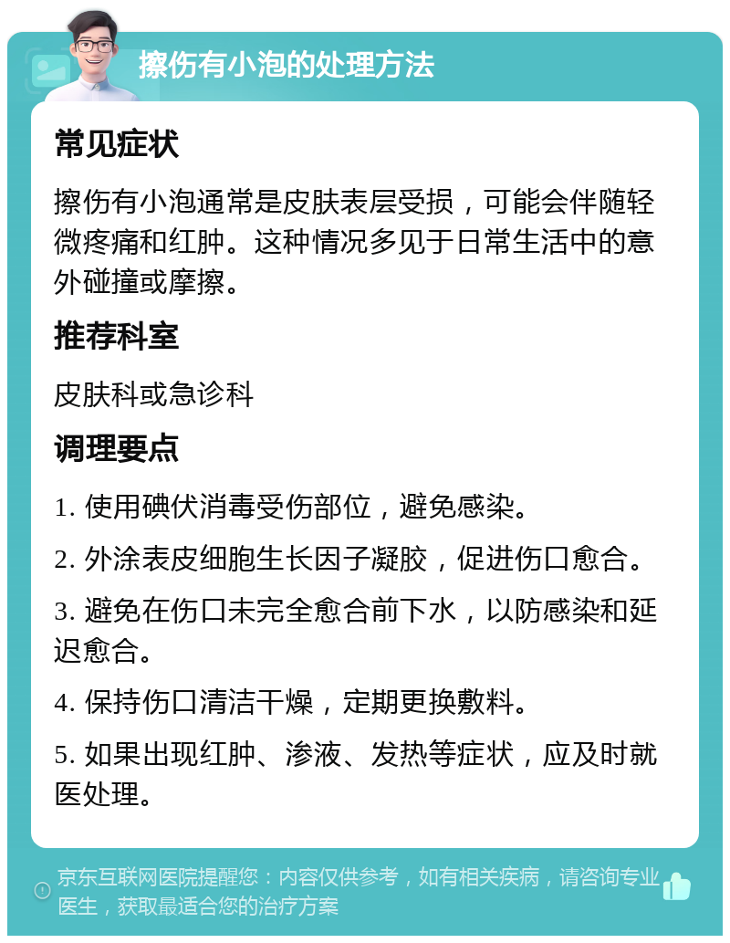 擦伤有小泡的处理方法 常见症状 擦伤有小泡通常是皮肤表层受损，可能会伴随轻微疼痛和红肿。这种情况多见于日常生活中的意外碰撞或摩擦。 推荐科室 皮肤科或急诊科 调理要点 1. 使用碘伏消毒受伤部位，避免感染。 2. 外涂表皮细胞生长因子凝胶，促进伤口愈合。 3. 避免在伤口未完全愈合前下水，以防感染和延迟愈合。 4. 保持伤口清洁干燥，定期更换敷料。 5. 如果出现红肿、渗液、发热等症状，应及时就医处理。