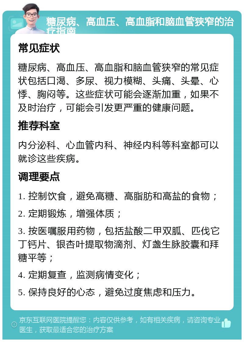 糖尿病、高血压、高血脂和脑血管狭窄的治疗指南 常见症状 糖尿病、高血压、高血脂和脑血管狭窄的常见症状包括口渴、多尿、视力模糊、头痛、头晕、心悸、胸闷等。这些症状可能会逐渐加重，如果不及时治疗，可能会引发更严重的健康问题。 推荐科室 内分泌科、心血管内科、神经内科等科室都可以就诊这些疾病。 调理要点 1. 控制饮食，避免高糖、高脂肪和高盐的食物； 2. 定期锻炼，增强体质； 3. 按医嘱服用药物，包括盐酸二甲双胍、匹伐它丁钙片、银杏叶提取物滴剂、灯盏生脉胶囊和拜糖平等； 4. 定期复查，监测病情变化； 5. 保持良好的心态，避免过度焦虑和压力。