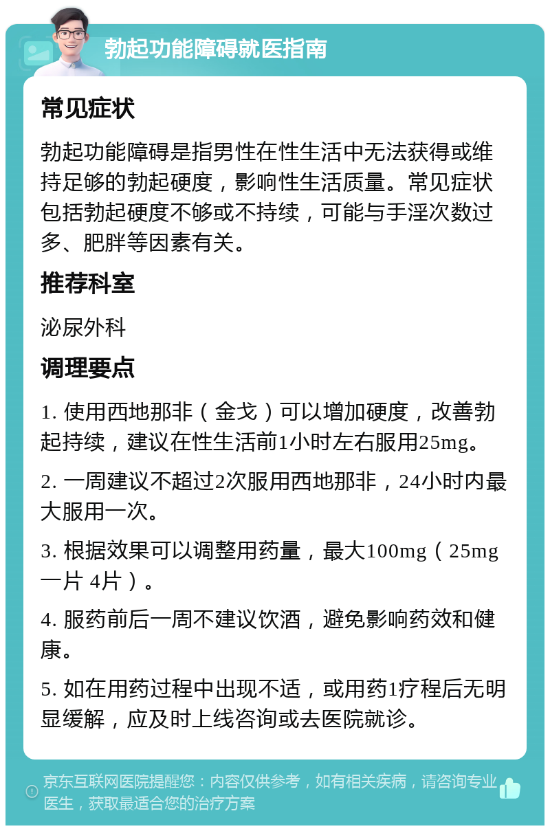 勃起功能障碍就医指南 常见症状 勃起功能障碍是指男性在性生活中无法获得或维持足够的勃起硬度，影响性生活质量。常见症状包括勃起硬度不够或不持续，可能与手淫次数过多、肥胖等因素有关。 推荐科室 泌尿外科 调理要点 1. 使用西地那非（金戈）可以增加硬度，改善勃起持续，建议在性生活前1小时左右服用25mg。 2. 一周建议不超过2次服用西地那非，24小时内最大服用一次。 3. 根据效果可以调整用药量，最大100mg（25mg一片 4片）。 4. 服药前后一周不建议饮酒，避免影响药效和健康。 5. 如在用药过程中出现不适，或用药1疗程后无明显缓解，应及时上线咨询或去医院就诊。