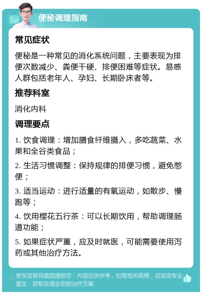 便秘调理指南 常见症状 便秘是一种常见的消化系统问题，主要表现为排便次数减少、粪便干硬、排便困难等症状。易感人群包括老年人、孕妇、长期卧床者等。 推荐科室 消化内科 调理要点 1. 饮食调理：增加膳食纤维摄入，多吃蔬菜、水果和全谷类食品； 2. 生活习惯调整：保持规律的排便习惯，避免憋便； 3. 适当运动：进行适量的有氧运动，如散步、慢跑等； 4. 饮用樱花五行茶：可以长期饮用，帮助调理肠道功能； 5. 如果症状严重，应及时就医，可能需要使用泻药或其他治疗方法。