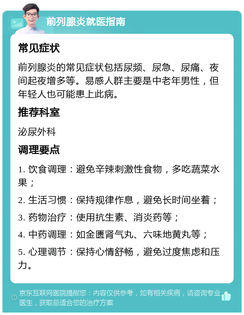 前列腺炎就医指南 常见症状 前列腺炎的常见症状包括尿频、尿急、尿痛、夜间起夜增多等。易感人群主要是中老年男性，但年轻人也可能患上此病。 推荐科室 泌尿外科 调理要点 1. 饮食调理：避免辛辣刺激性食物，多吃蔬菜水果； 2. 生活习惯：保持规律作息，避免长时间坐着； 3. 药物治疗：使用抗生素、消炎药等； 4. 中药调理：如金匮肾气丸、六味地黄丸等； 5. 心理调节：保持心情舒畅，避免过度焦虑和压力。