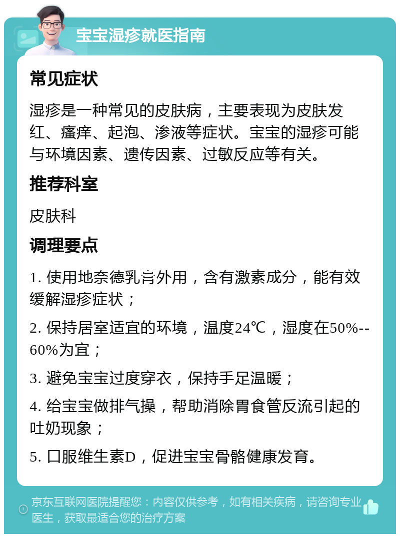 宝宝湿疹就医指南 常见症状 湿疹是一种常见的皮肤病，主要表现为皮肤发红、瘙痒、起泡、渗液等症状。宝宝的湿疹可能与环境因素、遗传因素、过敏反应等有关。 推荐科室 皮肤科 调理要点 1. 使用地奈德乳膏外用，含有激素成分，能有效缓解湿疹症状； 2. 保持居室适宜的环境，温度24℃，湿度在50%--60%为宜； 3. 避免宝宝过度穿衣，保持手足温暖； 4. 给宝宝做排气操，帮助消除胃食管反流引起的吐奶现象； 5. 口服维生素D，促进宝宝骨骼健康发育。