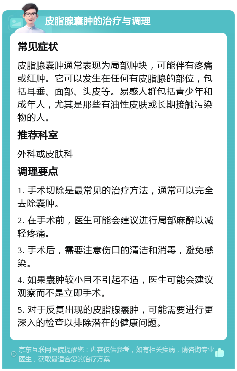 皮脂腺囊肿的治疗与调理 常见症状 皮脂腺囊肿通常表现为局部肿块，可能伴有疼痛或红肿。它可以发生在任何有皮脂腺的部位，包括耳垂、面部、头皮等。易感人群包括青少年和成年人，尤其是那些有油性皮肤或长期接触污染物的人。 推荐科室 外科或皮肤科 调理要点 1. 手术切除是最常见的治疗方法，通常可以完全去除囊肿。 2. 在手术前，医生可能会建议进行局部麻醉以减轻疼痛。 3. 手术后，需要注意伤口的清洁和消毒，避免感染。 4. 如果囊肿较小且不引起不适，医生可能会建议观察而不是立即手术。 5. 对于反复出现的皮脂腺囊肿，可能需要进行更深入的检查以排除潜在的健康问题。