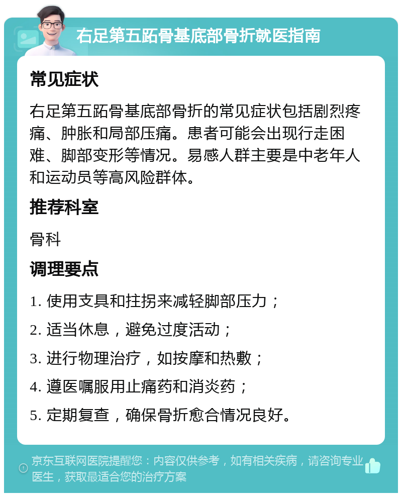 右足第五跖骨基底部骨折就医指南 常见症状 右足第五跖骨基底部骨折的常见症状包括剧烈疼痛、肿胀和局部压痛。患者可能会出现行走困难、脚部变形等情况。易感人群主要是中老年人和运动员等高风险群体。 推荐科室 骨科 调理要点 1. 使用支具和拄拐来减轻脚部压力； 2. 适当休息，避免过度活动； 3. 进行物理治疗，如按摩和热敷； 4. 遵医嘱服用止痛药和消炎药； 5. 定期复查，确保骨折愈合情况良好。