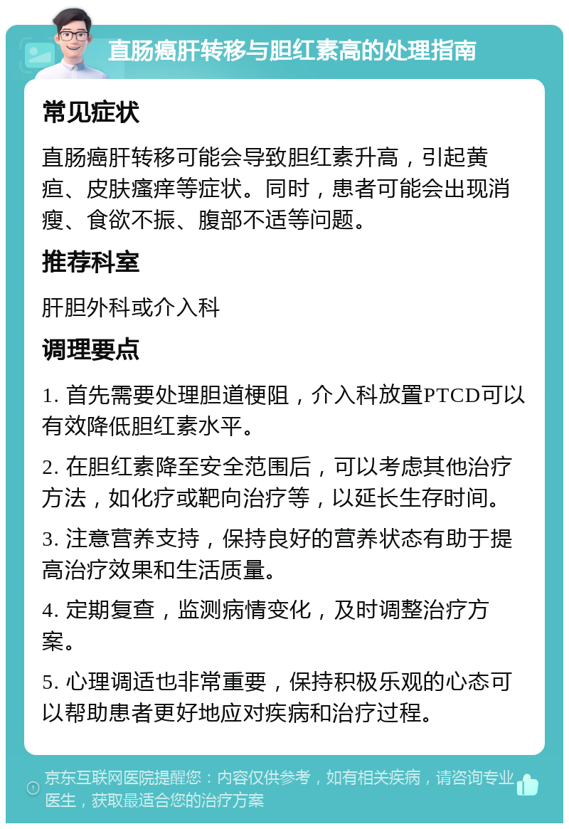 直肠癌肝转移与胆红素高的处理指南 常见症状 直肠癌肝转移可能会导致胆红素升高，引起黄疸、皮肤瘙痒等症状。同时，患者可能会出现消瘦、食欲不振、腹部不适等问题。 推荐科室 肝胆外科或介入科 调理要点 1. 首先需要处理胆道梗阻，介入科放置PTCD可以有效降低胆红素水平。 2. 在胆红素降至安全范围后，可以考虑其他治疗方法，如化疗或靶向治疗等，以延长生存时间。 3. 注意营养支持，保持良好的营养状态有助于提高治疗效果和生活质量。 4. 定期复查，监测病情变化，及时调整治疗方案。 5. 心理调适也非常重要，保持积极乐观的心态可以帮助患者更好地应对疾病和治疗过程。