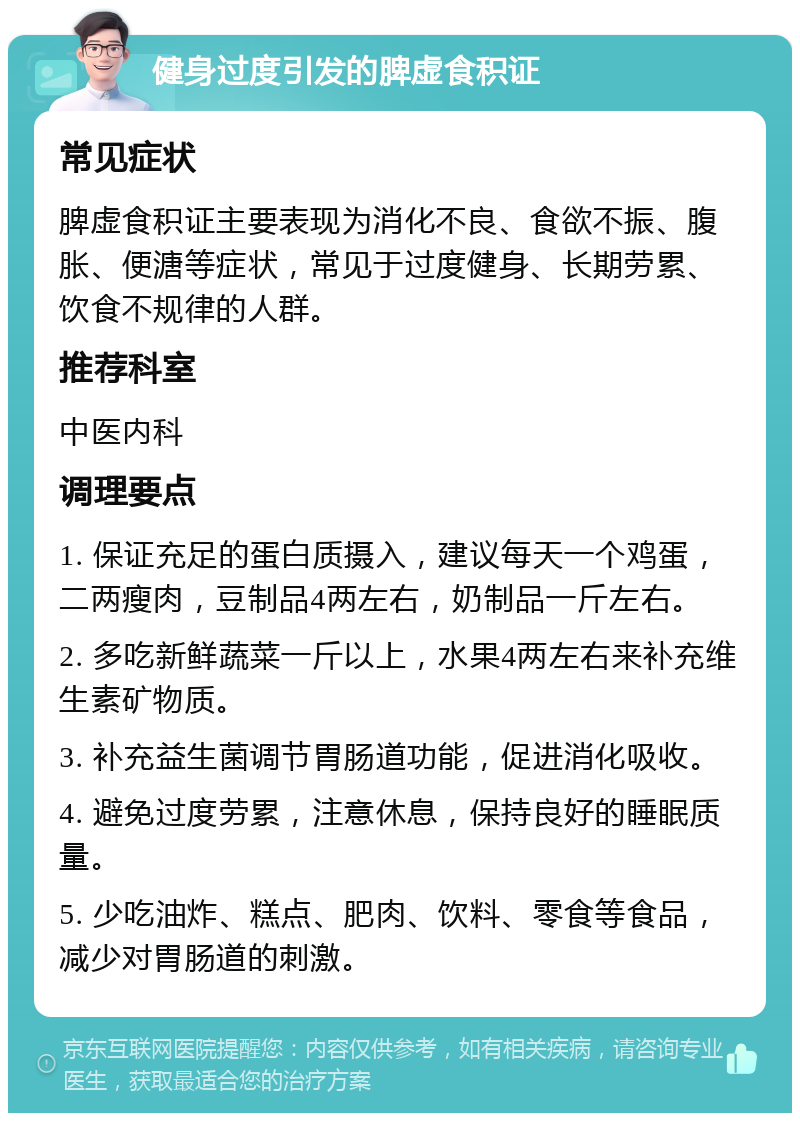 健身过度引发的脾虚食积证 常见症状 脾虚食积证主要表现为消化不良、食欲不振、腹胀、便溏等症状，常见于过度健身、长期劳累、饮食不规律的人群。 推荐科室 中医内科 调理要点 1. 保证充足的蛋白质摄入，建议每天一个鸡蛋，二两瘦肉，豆制品4两左右，奶制品一斤左右。 2. 多吃新鲜蔬菜一斤以上，水果4两左右来补充维生素矿物质。 3. 补充益生菌调节胃肠道功能，促进消化吸收。 4. 避免过度劳累，注意休息，保持良好的睡眠质量。 5. 少吃油炸、糕点、肥肉、饮料、零食等食品，减少对胃肠道的刺激。