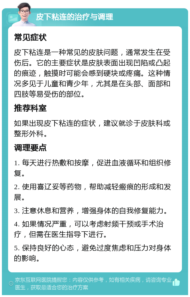 皮下粘连的治疗与调理 常见症状 皮下粘连是一种常见的皮肤问题，通常发生在受伤后。它的主要症状是皮肤表面出现凹陷或凸起的痕迹，触摸时可能会感到硬块或疼痛。这种情况多见于儿童和青少年，尤其是在头部、面部和四肢等易受伤的部位。 推荐科室 如果出现皮下粘连的症状，建议就诊于皮肤科或整形外科。 调理要点 1. 每天进行热敷和按摩，促进血液循环和组织修复。 2. 使用喜辽妥等药物，帮助减轻瘢痕的形成和发展。 3. 注意休息和营养，增强身体的自我修复能力。 4. 如果情况严重，可以考虑射频干预或手术治疗，但需在医生指导下进行。 5. 保持良好的心态，避免过度焦虑和压力对身体的影响。