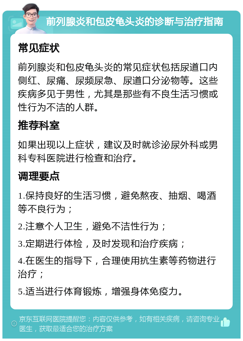 前列腺炎和包皮龟头炎的诊断与治疗指南 常见症状 前列腺炎和包皮龟头炎的常见症状包括尿道口内侧红、尿痛、尿频尿急、尿道口分泌物等。这些疾病多见于男性，尤其是那些有不良生活习惯或性行为不洁的人群。 推荐科室 如果出现以上症状，建议及时就诊泌尿外科或男科专科医院进行检查和治疗。 调理要点 1.保持良好的生活习惯，避免熬夜、抽烟、喝酒等不良行为； 2.注意个人卫生，避免不洁性行为； 3.定期进行体检，及时发现和治疗疾病； 4.在医生的指导下，合理使用抗生素等药物进行治疗； 5.适当进行体育锻炼，增强身体免疫力。