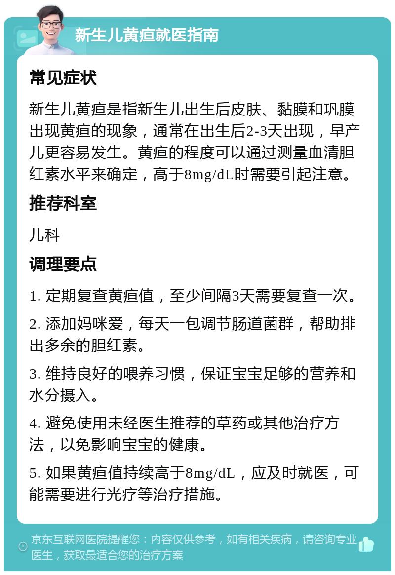 新生儿黄疸就医指南 常见症状 新生儿黄疸是指新生儿出生后皮肤、黏膜和巩膜出现黄疸的现象，通常在出生后2-3天出现，早产儿更容易发生。黄疸的程度可以通过测量血清胆红素水平来确定，高于8mg/dL时需要引起注意。 推荐科室 儿科 调理要点 1. 定期复查黄疸值，至少间隔3天需要复查一次。 2. 添加妈咪爱，每天一包调节肠道菌群，帮助排出多余的胆红素。 3. 维持良好的喂养习惯，保证宝宝足够的营养和水分摄入。 4. 避免使用未经医生推荐的草药或其他治疗方法，以免影响宝宝的健康。 5. 如果黄疸值持续高于8mg/dL，应及时就医，可能需要进行光疗等治疗措施。