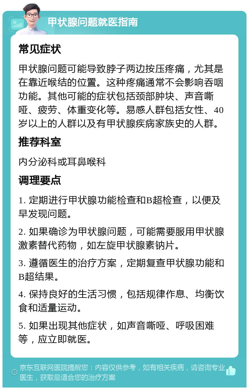 甲状腺问题就医指南 常见症状 甲状腺问题可能导致脖子两边按压疼痛，尤其是在靠近喉结的位置。这种疼痛通常不会影响吞咽功能。其他可能的症状包括颈部肿块、声音嘶哑、疲劳、体重变化等。易感人群包括女性、40岁以上的人群以及有甲状腺疾病家族史的人群。 推荐科室 内分泌科或耳鼻喉科 调理要点 1. 定期进行甲状腺功能检查和B超检查，以便及早发现问题。 2. 如果确诊为甲状腺问题，可能需要服用甲状腺激素替代药物，如左旋甲状腺素钠片。 3. 遵循医生的治疗方案，定期复查甲状腺功能和B超结果。 4. 保持良好的生活习惯，包括规律作息、均衡饮食和适量运动。 5. 如果出现其他症状，如声音嘶哑、呼吸困难等，应立即就医。