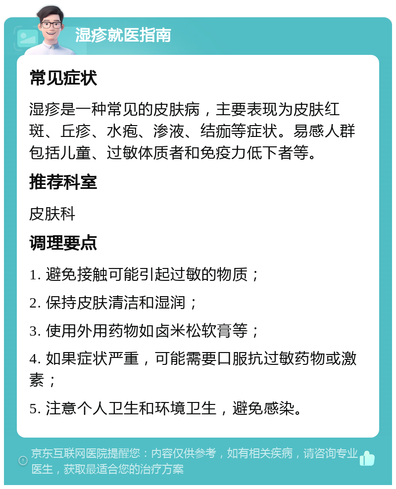 湿疹就医指南 常见症状 湿疹是一种常见的皮肤病，主要表现为皮肤红斑、丘疹、水疱、渗液、结痂等症状。易感人群包括儿童、过敏体质者和免疫力低下者等。 推荐科室 皮肤科 调理要点 1. 避免接触可能引起过敏的物质； 2. 保持皮肤清洁和湿润； 3. 使用外用药物如卤米松软膏等； 4. 如果症状严重，可能需要口服抗过敏药物或激素； 5. 注意个人卫生和环境卫生，避免感染。