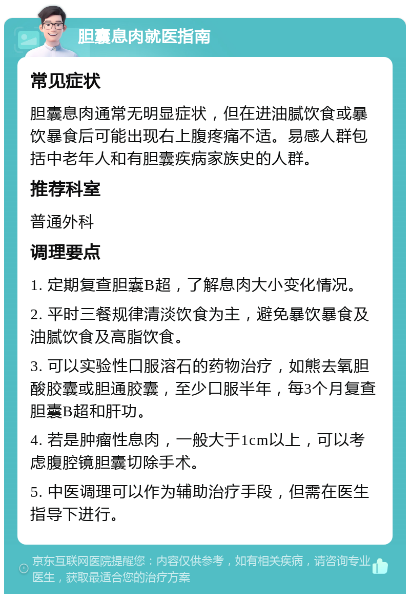 胆囊息肉就医指南 常见症状 胆囊息肉通常无明显症状，但在进油腻饮食或暴饮暴食后可能出现右上腹疼痛不适。易感人群包括中老年人和有胆囊疾病家族史的人群。 推荐科室 普通外科 调理要点 1. 定期复查胆囊B超，了解息肉大小变化情况。 2. 平时三餐规律清淡饮食为主，避免暴饮暴食及油腻饮食及高脂饮食。 3. 可以实验性口服溶石的药物治疗，如熊去氧胆酸胶囊或胆通胶囊，至少口服半年，每3个月复查胆囊B超和肝功。 4. 若是肿瘤性息肉，一般大于1cm以上，可以考虑腹腔镜胆囊切除手术。 5. 中医调理可以作为辅助治疗手段，但需在医生指导下进行。