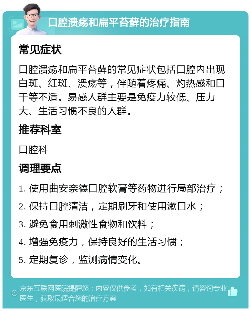 口腔溃疡和扁平苔藓的治疗指南 常见症状 口腔溃疡和扁平苔藓的常见症状包括口腔内出现白斑、红斑、溃疡等，伴随着疼痛、灼热感和口干等不适。易感人群主要是免疫力较低、压力大、生活习惯不良的人群。 推荐科室 口腔科 调理要点 1. 使用曲安奈德口腔软膏等药物进行局部治疗； 2. 保持口腔清洁，定期刷牙和使用漱口水； 3. 避免食用刺激性食物和饮料； 4. 增强免疫力，保持良好的生活习惯； 5. 定期复诊，监测病情变化。