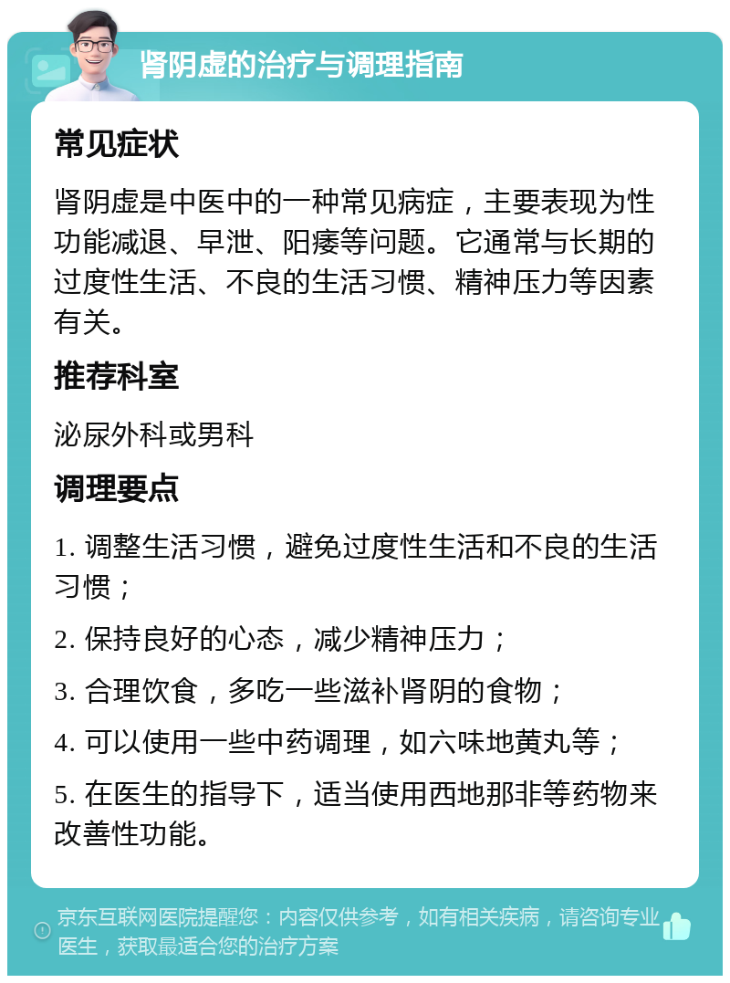 肾阴虚的治疗与调理指南 常见症状 肾阴虚是中医中的一种常见病症，主要表现为性功能减退、早泄、阳痿等问题。它通常与长期的过度性生活、不良的生活习惯、精神压力等因素有关。 推荐科室 泌尿外科或男科 调理要点 1. 调整生活习惯，避免过度性生活和不良的生活习惯； 2. 保持良好的心态，减少精神压力； 3. 合理饮食，多吃一些滋补肾阴的食物； 4. 可以使用一些中药调理，如六味地黄丸等； 5. 在医生的指导下，适当使用西地那非等药物来改善性功能。