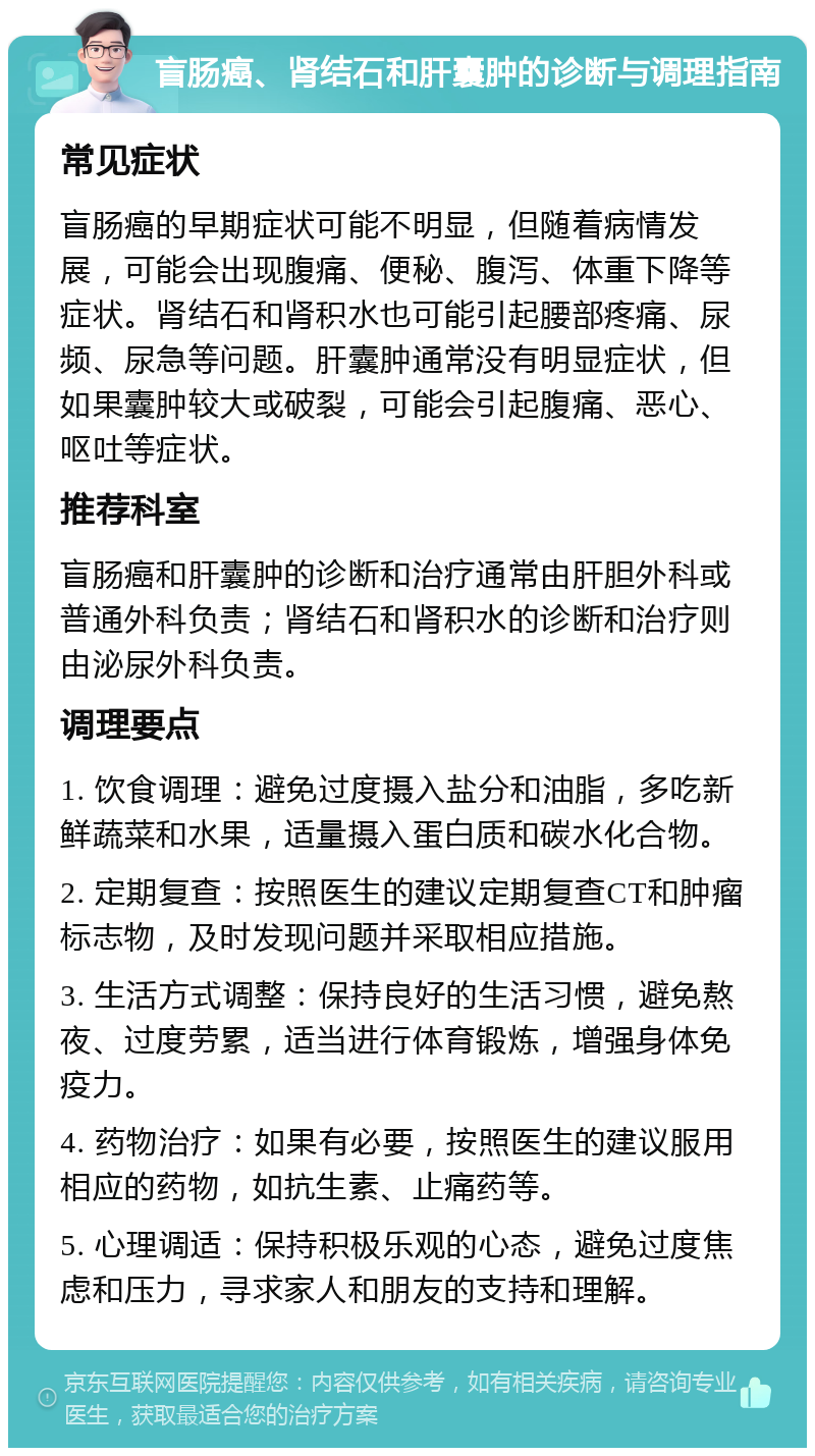 盲肠癌、肾结石和肝囊肿的诊断与调理指南 常见症状 盲肠癌的早期症状可能不明显，但随着病情发展，可能会出现腹痛、便秘、腹泻、体重下降等症状。肾结石和肾积水也可能引起腰部疼痛、尿频、尿急等问题。肝囊肿通常没有明显症状，但如果囊肿较大或破裂，可能会引起腹痛、恶心、呕吐等症状。 推荐科室 盲肠癌和肝囊肿的诊断和治疗通常由肝胆外科或普通外科负责；肾结石和肾积水的诊断和治疗则由泌尿外科负责。 调理要点 1. 饮食调理：避免过度摄入盐分和油脂，多吃新鲜蔬菜和水果，适量摄入蛋白质和碳水化合物。 2. 定期复查：按照医生的建议定期复查CT和肿瘤标志物，及时发现问题并采取相应措施。 3. 生活方式调整：保持良好的生活习惯，避免熬夜、过度劳累，适当进行体育锻炼，增强身体免疫力。 4. 药物治疗：如果有必要，按照医生的建议服用相应的药物，如抗生素、止痛药等。 5. 心理调适：保持积极乐观的心态，避免过度焦虑和压力，寻求家人和朋友的支持和理解。