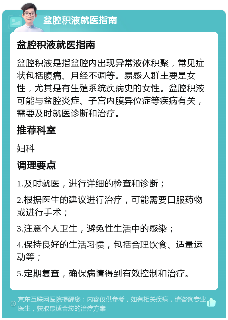 盆腔积液就医指南 盆腔积液就医指南 盆腔积液是指盆腔内出现异常液体积聚，常见症状包括腹痛、月经不调等。易感人群主要是女性，尤其是有生殖系统疾病史的女性。盆腔积液可能与盆腔炎症、子宫内膜异位症等疾病有关，需要及时就医诊断和治疗。 推荐科室 妇科 调理要点 1.及时就医，进行详细的检查和诊断； 2.根据医生的建议进行治疗，可能需要口服药物或进行手术； 3.注意个人卫生，避免性生活中的感染； 4.保持良好的生活习惯，包括合理饮食、适量运动等； 5.定期复查，确保病情得到有效控制和治疗。