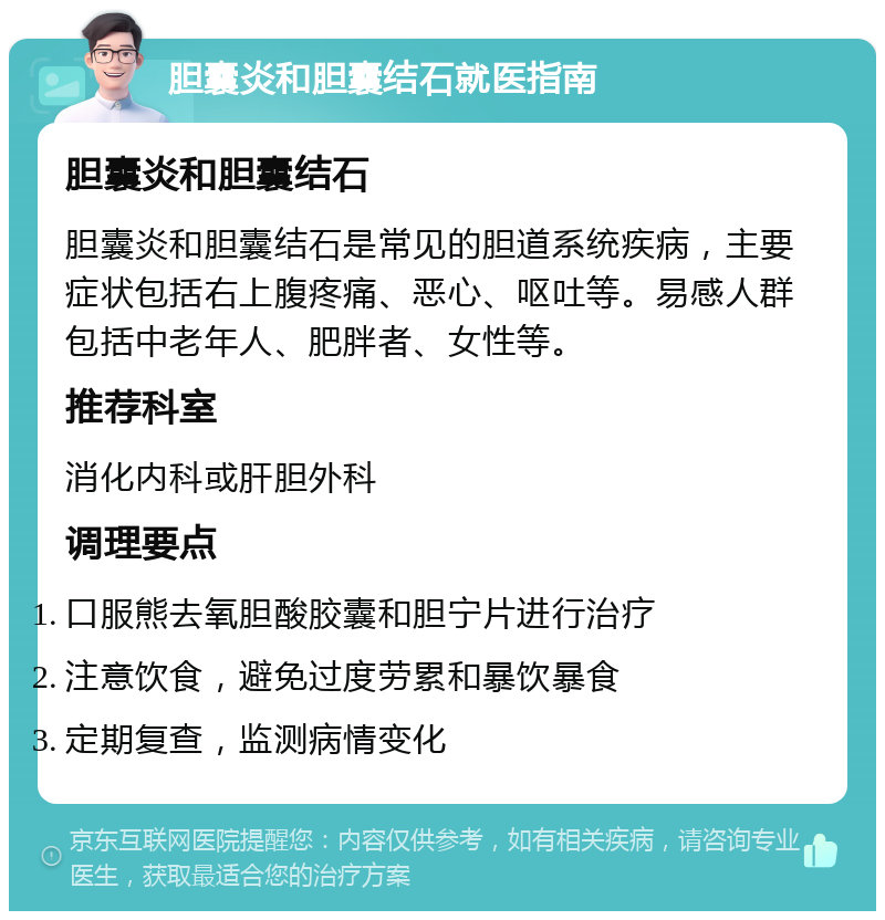 胆囊炎和胆囊结石就医指南 胆囊炎和胆囊结石 胆囊炎和胆囊结石是常见的胆道系统疾病，主要症状包括右上腹疼痛、恶心、呕吐等。易感人群包括中老年人、肥胖者、女性等。 推荐科室 消化内科或肝胆外科 调理要点 口服熊去氧胆酸胶囊和胆宁片进行治疗 注意饮食，避免过度劳累和暴饮暴食 定期复查，监测病情变化