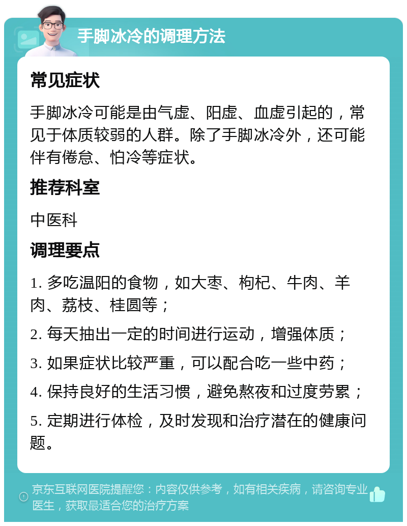 手脚冰冷的调理方法 常见症状 手脚冰冷可能是由气虚、阳虚、血虚引起的，常见于体质较弱的人群。除了手脚冰冷外，还可能伴有倦怠、怕冷等症状。 推荐科室 中医科 调理要点 1. 多吃温阳的食物，如大枣、枸杞、牛肉、羊肉、荔枝、桂圆等； 2. 每天抽出一定的时间进行运动，增强体质； 3. 如果症状比较严重，可以配合吃一些中药； 4. 保持良好的生活习惯，避免熬夜和过度劳累； 5. 定期进行体检，及时发现和治疗潜在的健康问题。