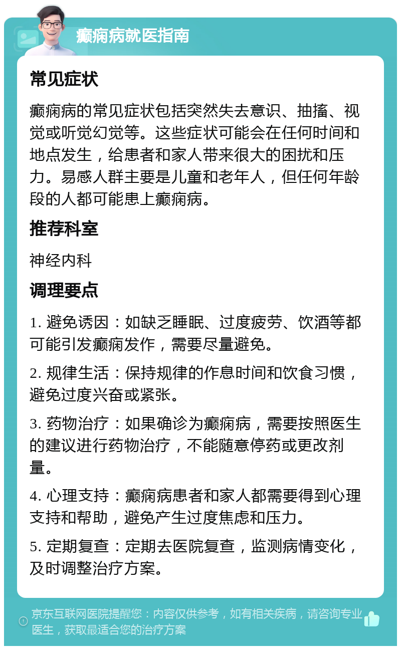 癫痫病就医指南 常见症状 癫痫病的常见症状包括突然失去意识、抽搐、视觉或听觉幻觉等。这些症状可能会在任何时间和地点发生，给患者和家人带来很大的困扰和压力。易感人群主要是儿童和老年人，但任何年龄段的人都可能患上癫痫病。 推荐科室 神经内科 调理要点 1. 避免诱因：如缺乏睡眠、过度疲劳、饮酒等都可能引发癫痫发作，需要尽量避免。 2. 规律生活：保持规律的作息时间和饮食习惯，避免过度兴奋或紧张。 3. 药物治疗：如果确诊为癫痫病，需要按照医生的建议进行药物治疗，不能随意停药或更改剂量。 4. 心理支持：癫痫病患者和家人都需要得到心理支持和帮助，避免产生过度焦虑和压力。 5. 定期复查：定期去医院复查，监测病情变化，及时调整治疗方案。