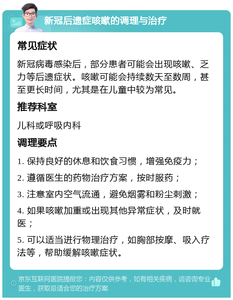 新冠后遗症咳嗽的调理与治疗 常见症状 新冠病毒感染后，部分患者可能会出现咳嗽、乏力等后遗症状。咳嗽可能会持续数天至数周，甚至更长时间，尤其是在儿童中较为常见。 推荐科室 儿科或呼吸内科 调理要点 1. 保持良好的休息和饮食习惯，增强免疫力； 2. 遵循医生的药物治疗方案，按时服药； 3. 注意室内空气流通，避免烟雾和粉尘刺激； 4. 如果咳嗽加重或出现其他异常症状，及时就医； 5. 可以适当进行物理治疗，如胸部按摩、吸入疗法等，帮助缓解咳嗽症状。