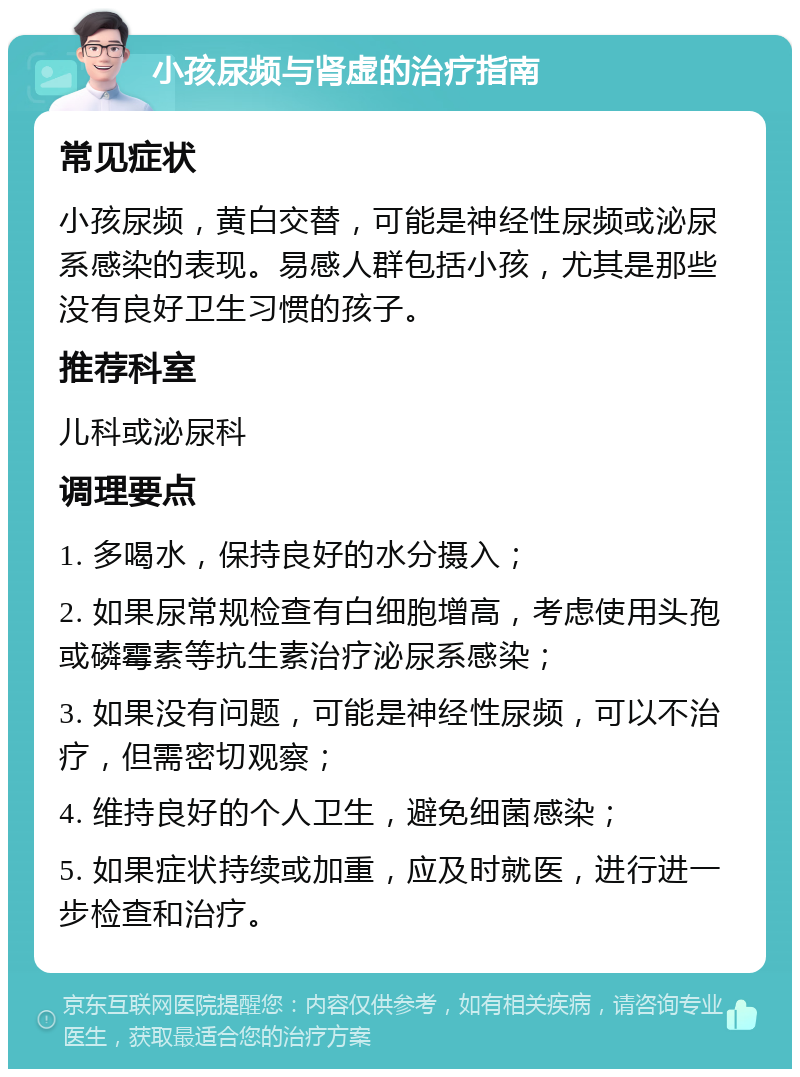 小孩尿频与肾虚的治疗指南 常见症状 小孩尿频，黄白交替，可能是神经性尿频或泌尿系感染的表现。易感人群包括小孩，尤其是那些没有良好卫生习惯的孩子。 推荐科室 儿科或泌尿科 调理要点 1. 多喝水，保持良好的水分摄入； 2. 如果尿常规检查有白细胞增高，考虑使用头孢或磷霉素等抗生素治疗泌尿系感染； 3. 如果没有问题，可能是神经性尿频，可以不治疗，但需密切观察； 4. 维持良好的个人卫生，避免细菌感染； 5. 如果症状持续或加重，应及时就医，进行进一步检查和治疗。