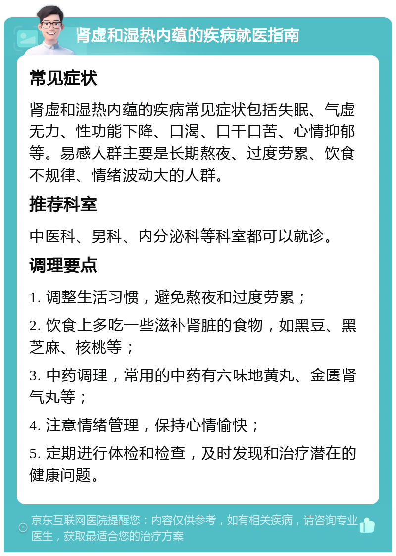 肾虚和湿热内蕴的疾病就医指南 常见症状 肾虚和湿热内蕴的疾病常见症状包括失眠、气虚无力、性功能下降、口渴、口干口苦、心情抑郁等。易感人群主要是长期熬夜、过度劳累、饮食不规律、情绪波动大的人群。 推荐科室 中医科、男科、内分泌科等科室都可以就诊。 调理要点 1. 调整生活习惯，避免熬夜和过度劳累； 2. 饮食上多吃一些滋补肾脏的食物，如黑豆、黑芝麻、核桃等； 3. 中药调理，常用的中药有六味地黄丸、金匮肾气丸等； 4. 注意情绪管理，保持心情愉快； 5. 定期进行体检和检查，及时发现和治疗潜在的健康问题。