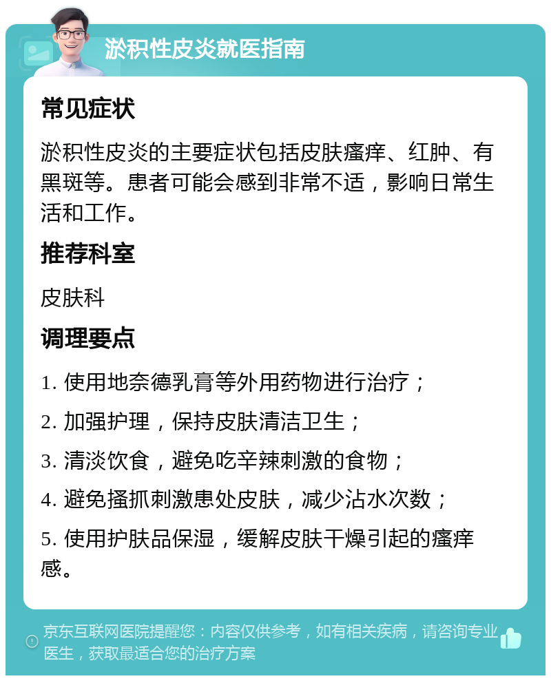 淤积性皮炎就医指南 常见症状 淤积性皮炎的主要症状包括皮肤瘙痒、红肿、有黑斑等。患者可能会感到非常不适，影响日常生活和工作。 推荐科室 皮肤科 调理要点 1. 使用地奈德乳膏等外用药物进行治疗； 2. 加强护理，保持皮肤清洁卫生； 3. 清淡饮食，避免吃辛辣刺激的食物； 4. 避免搔抓刺激患处皮肤，减少沾水次数； 5. 使用护肤品保湿，缓解皮肤干燥引起的瘙痒感。