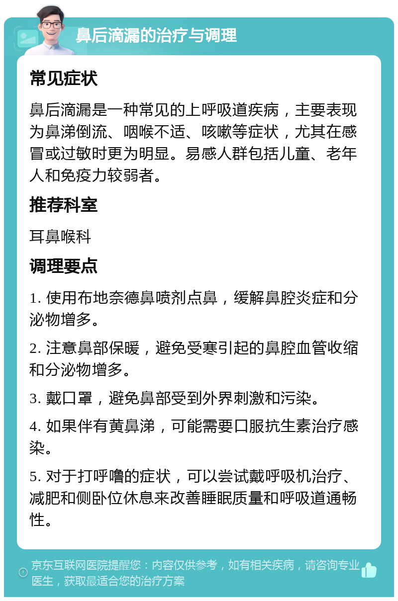 鼻后滴漏的治疗与调理 常见症状 鼻后滴漏是一种常见的上呼吸道疾病，主要表现为鼻涕倒流、咽喉不适、咳嗽等症状，尤其在感冒或过敏时更为明显。易感人群包括儿童、老年人和免疫力较弱者。 推荐科室 耳鼻喉科 调理要点 1. 使用布地奈德鼻喷剂点鼻，缓解鼻腔炎症和分泌物增多。 2. 注意鼻部保暖，避免受寒引起的鼻腔血管收缩和分泌物增多。 3. 戴口罩，避免鼻部受到外界刺激和污染。 4. 如果伴有黄鼻涕，可能需要口服抗生素治疗感染。 5. 对于打呼噜的症状，可以尝试戴呼吸机治疗、减肥和侧卧位休息来改善睡眠质量和呼吸道通畅性。