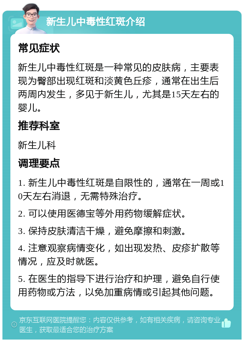 新生儿中毒性红斑介绍 常见症状 新生儿中毒性红斑是一种常见的皮肤病，主要表现为臀部出现红斑和淡黄色丘疹，通常在出生后两周内发生，多见于新生儿，尤其是15天左右的婴儿。 推荐科室 新生儿科 调理要点 1. 新生儿中毒性红斑是自限性的，通常在一周或10天左右消退，无需特殊治疗。 2. 可以使用医德宝等外用药物缓解症状。 3. 保持皮肤清洁干燥，避免摩擦和刺激。 4. 注意观察病情变化，如出现发热、皮疹扩散等情况，应及时就医。 5. 在医生的指导下进行治疗和护理，避免自行使用药物或方法，以免加重病情或引起其他问题。