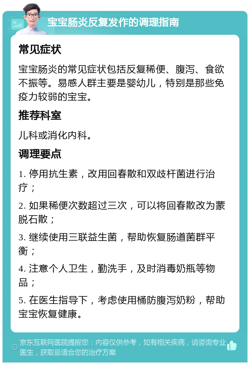 宝宝肠炎反复发作的调理指南 常见症状 宝宝肠炎的常见症状包括反复稀便、腹泻、食欲不振等。易感人群主要是婴幼儿，特别是那些免疫力较弱的宝宝。 推荐科室 儿科或消化内科。 调理要点 1. 停用抗生素，改用回春散和双歧杆菌进行治疗； 2. 如果稀便次数超过三次，可以将回春散改为蒙脱石散； 3. 继续使用三联益生菌，帮助恢复肠道菌群平衡； 4. 注意个人卫生，勤洗手，及时消毒奶瓶等物品； 5. 在医生指导下，考虑使用桶防腹泻奶粉，帮助宝宝恢复健康。