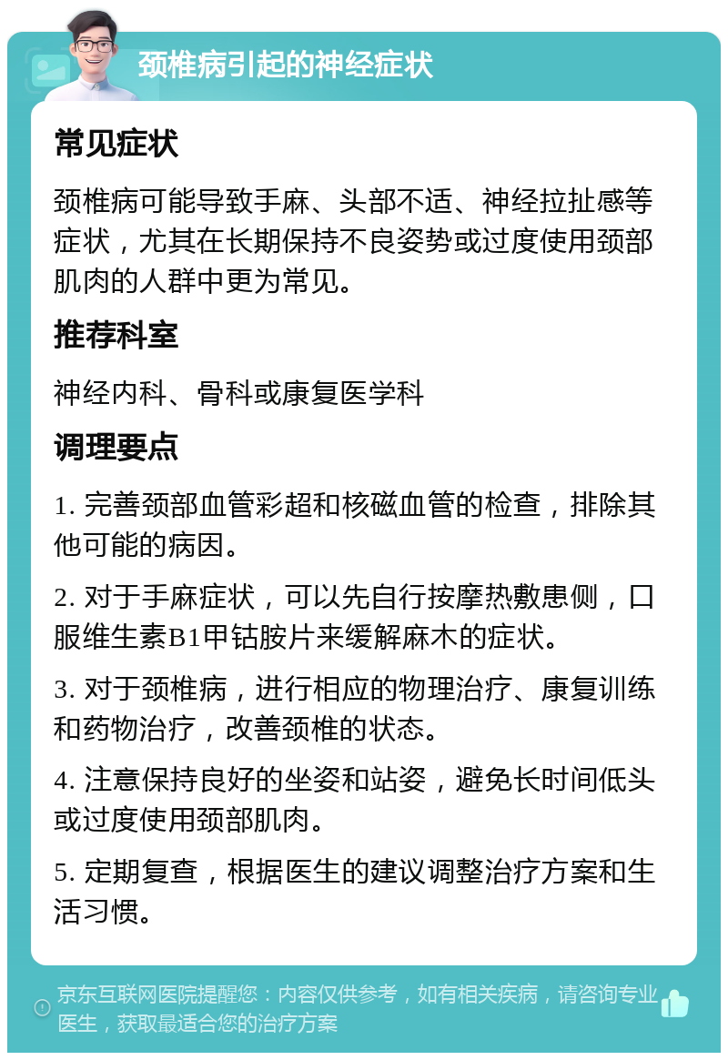 颈椎病引起的神经症状 常见症状 颈椎病可能导致手麻、头部不适、神经拉扯感等症状，尤其在长期保持不良姿势或过度使用颈部肌肉的人群中更为常见。 推荐科室 神经内科、骨科或康复医学科 调理要点 1. 完善颈部血管彩超和核磁血管的检查，排除其他可能的病因。 2. 对于手麻症状，可以先自行按摩热敷患侧，口服维生素B1甲钴胺片来缓解麻木的症状。 3. 对于颈椎病，进行相应的物理治疗、康复训练和药物治疗，改善颈椎的状态。 4. 注意保持良好的坐姿和站姿，避免长时间低头或过度使用颈部肌肉。 5. 定期复查，根据医生的建议调整治疗方案和生活习惯。