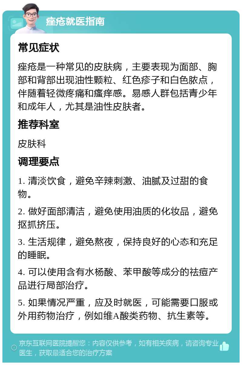 痤疮就医指南 常见症状 痤疮是一种常见的皮肤病，主要表现为面部、胸部和背部出现油性颗粒、红色疹子和白色脓点，伴随着轻微疼痛和瘙痒感。易感人群包括青少年和成年人，尤其是油性皮肤者。 推荐科室 皮肤科 调理要点 1. 清淡饮食，避免辛辣刺激、油腻及过甜的食物。 2. 做好面部清洁，避免使用油质的化妆品，避免抠抓挤压。 3. 生活规律，避免熬夜，保持良好的心态和充足的睡眠。 4. 可以使用含有水杨酸、苯甲酸等成分的祛痘产品进行局部治疗。 5. 如果情况严重，应及时就医，可能需要口服或外用药物治疗，例如维A酸类药物、抗生素等。