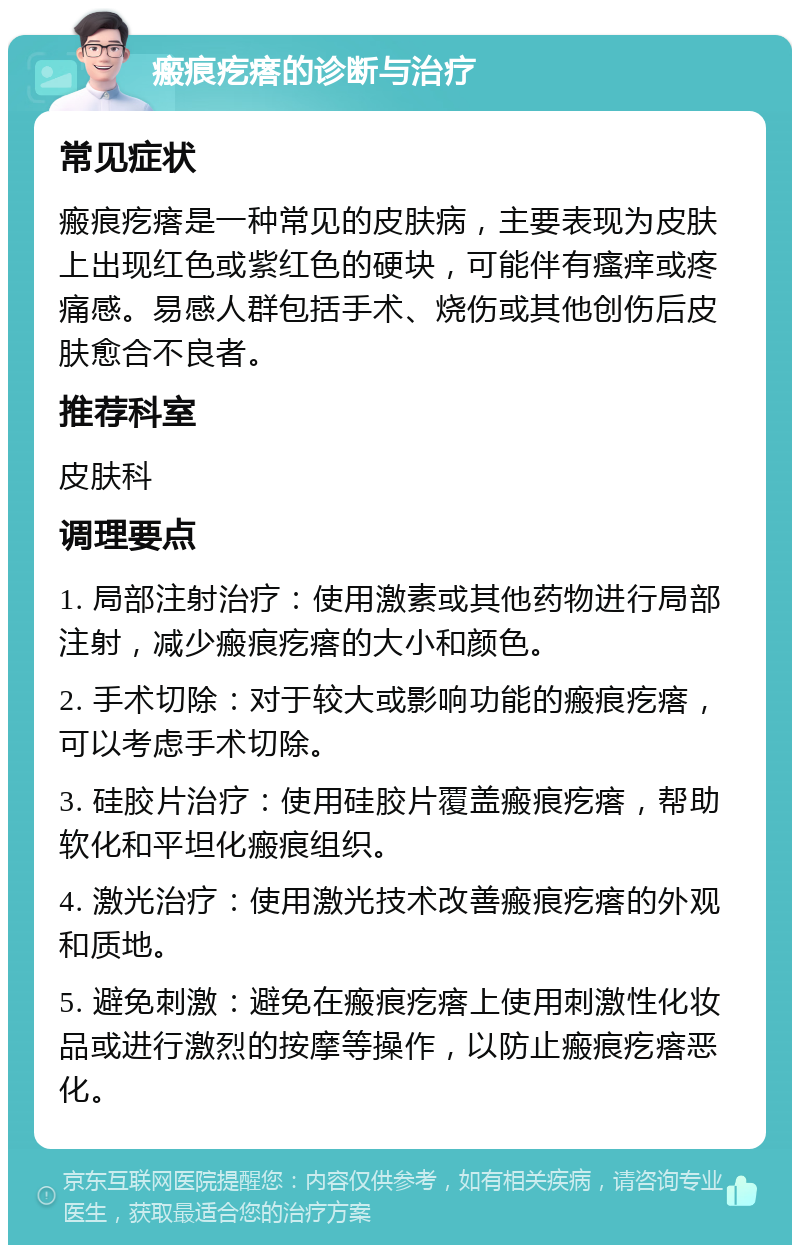 瘢痕疙瘩的诊断与治疗 常见症状 瘢痕疙瘩是一种常见的皮肤病，主要表现为皮肤上出现红色或紫红色的硬块，可能伴有瘙痒或疼痛感。易感人群包括手术、烧伤或其他创伤后皮肤愈合不良者。 推荐科室 皮肤科 调理要点 1. 局部注射治疗：使用激素或其他药物进行局部注射，减少瘢痕疙瘩的大小和颜色。 2. 手术切除：对于较大或影响功能的瘢痕疙瘩，可以考虑手术切除。 3. 硅胶片治疗：使用硅胶片覆盖瘢痕疙瘩，帮助软化和平坦化瘢痕组织。 4. 激光治疗：使用激光技术改善瘢痕疙瘩的外观和质地。 5. 避免刺激：避免在瘢痕疙瘩上使用刺激性化妆品或进行激烈的按摩等操作，以防止瘢痕疙瘩恶化。