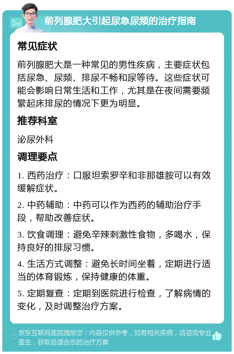 前列腺肥大引起尿急尿频的治疗指南 常见症状 前列腺肥大是一种常见的男性疾病，主要症状包括尿急、尿频、排尿不畅和尿等待。这些症状可能会影响日常生活和工作，尤其是在夜间需要频繁起床排尿的情况下更为明显。 推荐科室 泌尿外科 调理要点 1. 西药治疗：口服坦索罗辛和非那雄胺可以有效缓解症状。 2. 中药辅助：中药可以作为西药的辅助治疗手段，帮助改善症状。 3. 饮食调理：避免辛辣刺激性食物，多喝水，保持良好的排尿习惯。 4. 生活方式调整：避免长时间坐着，定期进行适当的体育锻炼，保持健康的体重。 5. 定期复查：定期到医院进行检查，了解病情的变化，及时调整治疗方案。