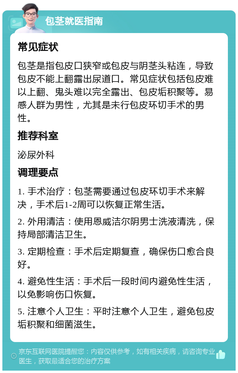 包茎就医指南 常见症状 包茎是指包皮口狭窄或包皮与阴茎头粘连，导致包皮不能上翻露出尿道口。常见症状包括包皮难以上翻、鬼头难以完全露出、包皮垢积聚等。易感人群为男性，尤其是未行包皮环切手术的男性。 推荐科室 泌尿外科 调理要点 1. 手术治疗：包茎需要通过包皮环切手术来解决，手术后1-2周可以恢复正常生活。 2. 外用清洁：使用恩威洁尔阴男士洗液清洗，保持局部清洁卫生。 3. 定期检查：手术后定期复查，确保伤口愈合良好。 4. 避免性生活：手术后一段时间内避免性生活，以免影响伤口恢复。 5. 注意个人卫生：平时注意个人卫生，避免包皮垢积聚和细菌滋生。