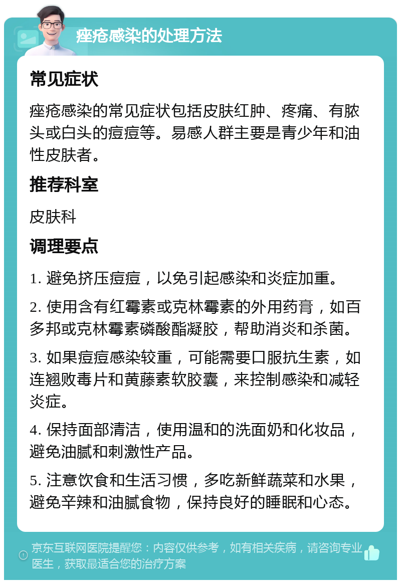 痤疮感染的处理方法 常见症状 痤疮感染的常见症状包括皮肤红肿、疼痛、有脓头或白头的痘痘等。易感人群主要是青少年和油性皮肤者。 推荐科室 皮肤科 调理要点 1. 避免挤压痘痘，以免引起感染和炎症加重。 2. 使用含有红霉素或克林霉素的外用药膏，如百多邦或克林霉素磷酸酯凝胶，帮助消炎和杀菌。 3. 如果痘痘感染较重，可能需要口服抗生素，如连翘败毒片和黄藤素软胶囊，来控制感染和减轻炎症。 4. 保持面部清洁，使用温和的洗面奶和化妆品，避免油腻和刺激性产品。 5. 注意饮食和生活习惯，多吃新鲜蔬菜和水果，避免辛辣和油腻食物，保持良好的睡眠和心态。