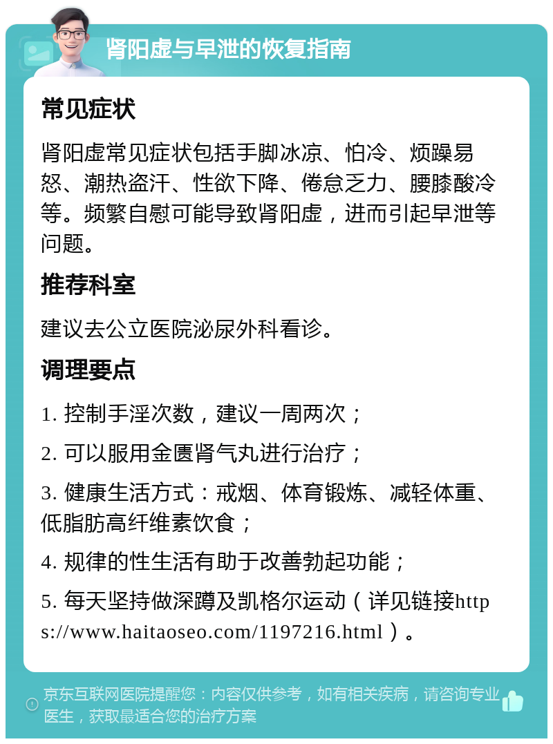 肾阳虚与早泄的恢复指南 常见症状 肾阳虚常见症状包括手脚冰凉、怕冷、烦躁易怒、潮热盗汗、性欲下降、倦怠乏力、腰膝酸冷等。频繁自慰可能导致肾阳虚，进而引起早泄等问题。 推荐科室 建议去公立医院泌尿外科看诊。 调理要点 1. 控制手淫次数，建议一周两次； 2. 可以服用金匮肾气丸进行治疗； 3. 健康生活方式：戒烟、体育锻炼、减轻体重、低脂肪高纤维素饮食； 4. 规律的性生活有助于改善勃起功能； 5. 每天坚持做深蹲及凯格尔运动（详见链接https://www.haitaoseo.com/1197216.html）。