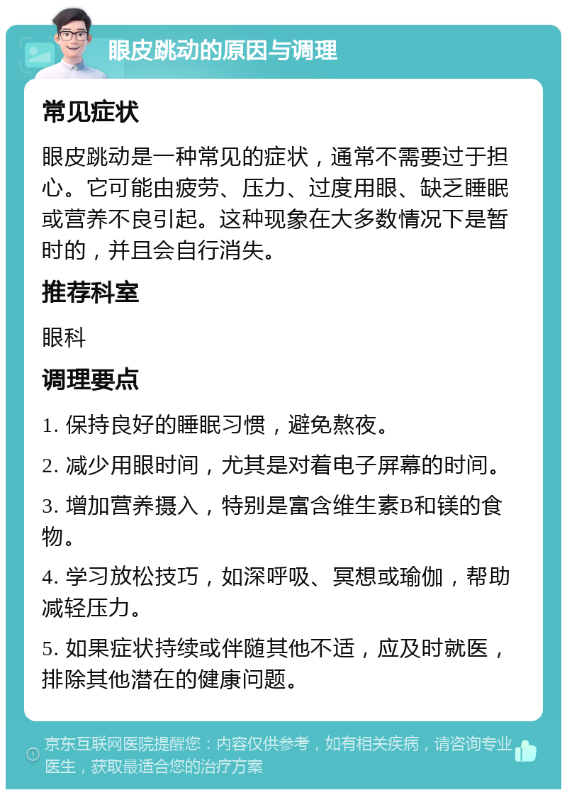 眼皮跳动的原因与调理 常见症状 眼皮跳动是一种常见的症状，通常不需要过于担心。它可能由疲劳、压力、过度用眼、缺乏睡眠或营养不良引起。这种现象在大多数情况下是暂时的，并且会自行消失。 推荐科室 眼科 调理要点 1. 保持良好的睡眠习惯，避免熬夜。 2. 减少用眼时间，尤其是对着电子屏幕的时间。 3. 增加营养摄入，特别是富含维生素B和镁的食物。 4. 学习放松技巧，如深呼吸、冥想或瑜伽，帮助减轻压力。 5. 如果症状持续或伴随其他不适，应及时就医，排除其他潜在的健康问题。