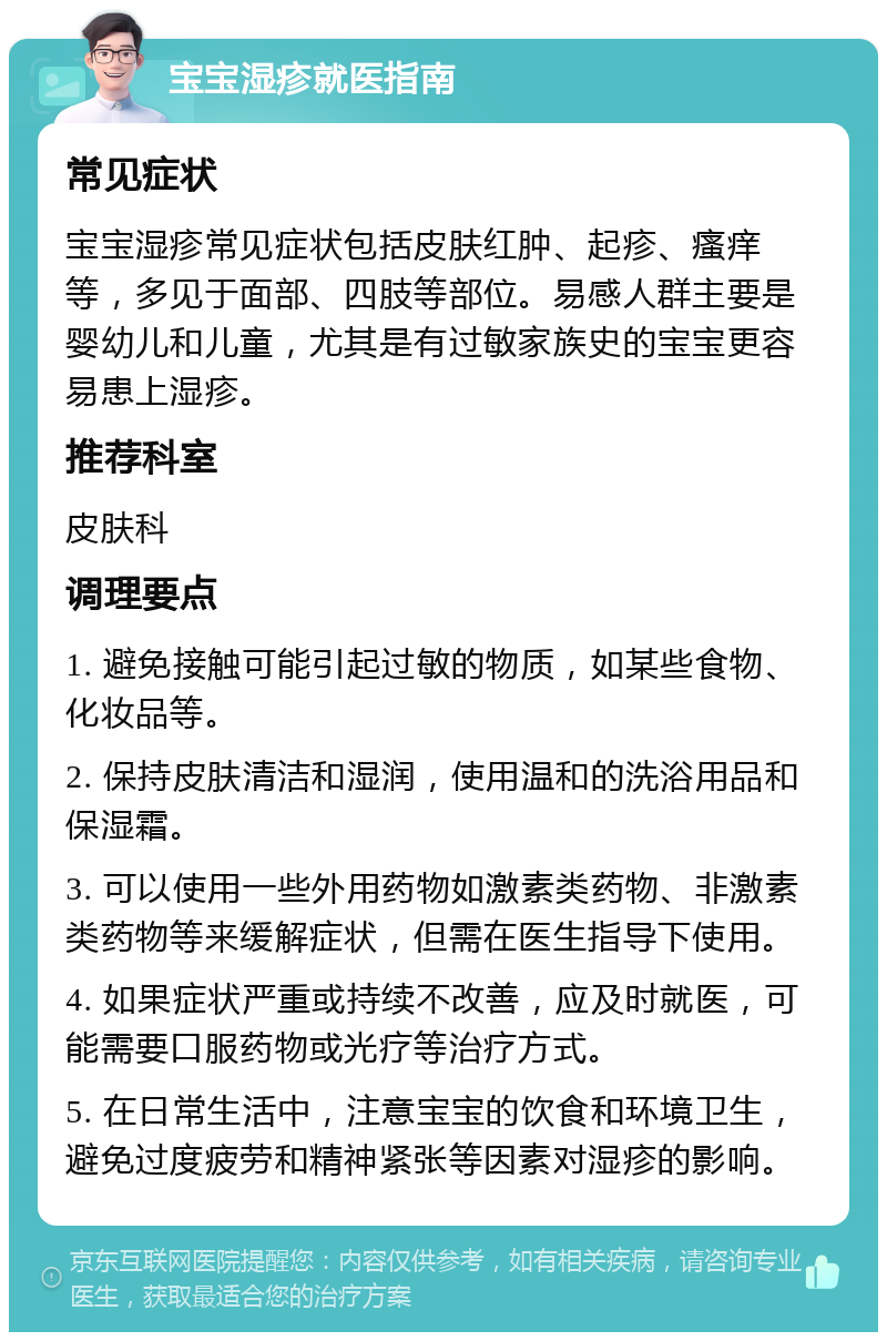 宝宝湿疹就医指南 常见症状 宝宝湿疹常见症状包括皮肤红肿、起疹、瘙痒等，多见于面部、四肢等部位。易感人群主要是婴幼儿和儿童，尤其是有过敏家族史的宝宝更容易患上湿疹。 推荐科室 皮肤科 调理要点 1. 避免接触可能引起过敏的物质，如某些食物、化妆品等。 2. 保持皮肤清洁和湿润，使用温和的洗浴用品和保湿霜。 3. 可以使用一些外用药物如激素类药物、非激素类药物等来缓解症状，但需在医生指导下使用。 4. 如果症状严重或持续不改善，应及时就医，可能需要口服药物或光疗等治疗方式。 5. 在日常生活中，注意宝宝的饮食和环境卫生，避免过度疲劳和精神紧张等因素对湿疹的影响。